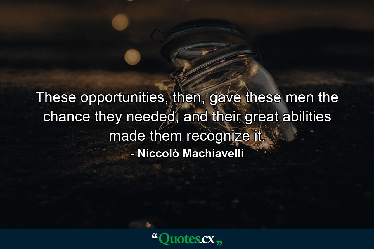 These opportunities, then, gave these men the chance they needed, and their great abilities made them recognize it. - Quote by Niccolò Machiavelli