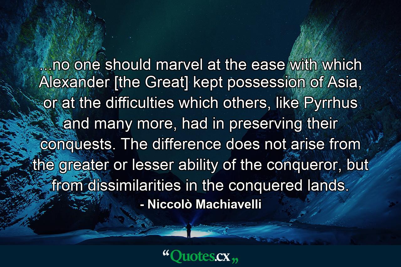 ...no one should marvel at the ease with which Alexander [the Great] kept possession of Asia, or at the difficulties which others, like Pyrrhus and many more, had in preserving their conquests. The difference does not arise from the greater or lesser ability of the conqueror, but from dissimilarities in the conquered lands. - Quote by Niccolò Machiavelli