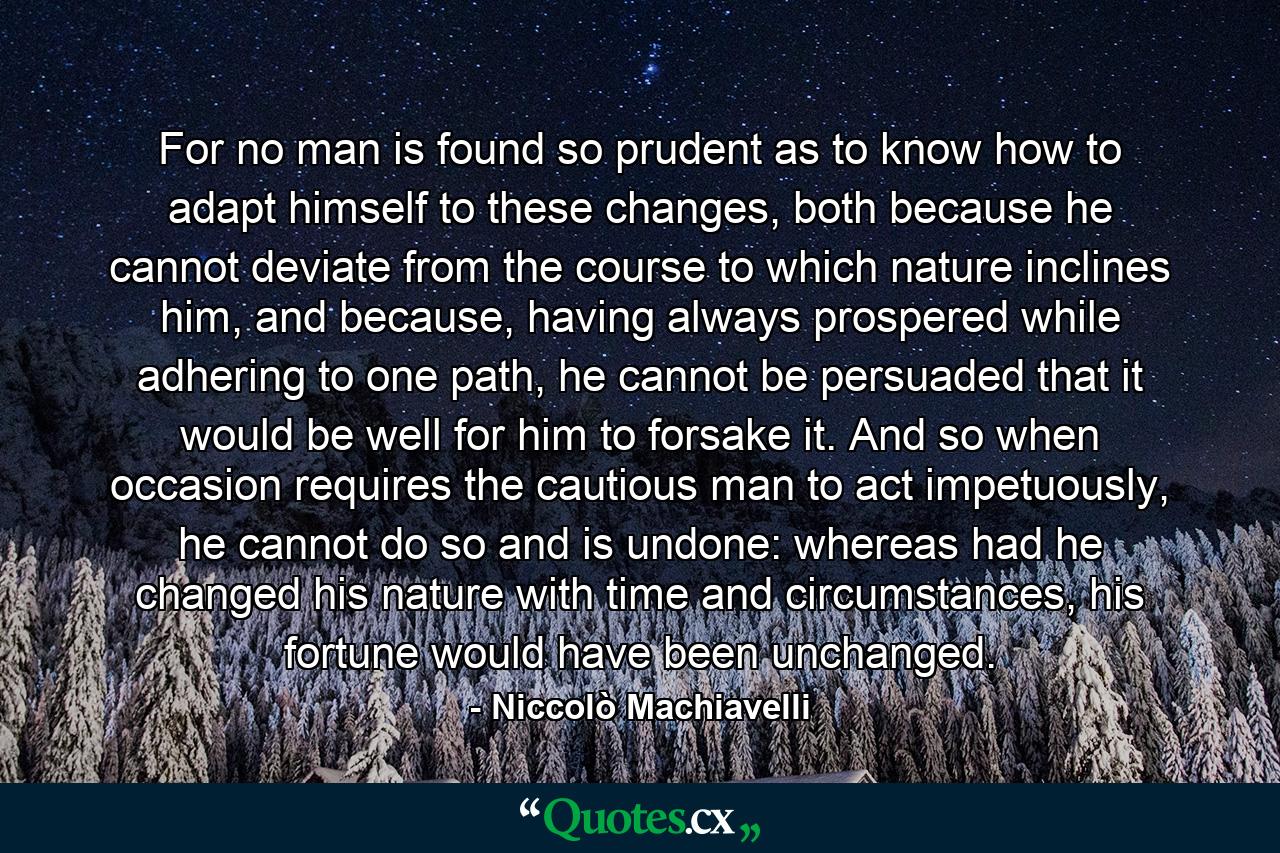 For no man is found so prudent as to know how to adapt himself to these changes, both because he cannot deviate from the course to which nature inclines him, and because, having always prospered while adhering to one path, he cannot be persuaded that it would be well for him to forsake it. And so when occasion requires the cautious man to act impetuously, he cannot do so and is undone: whereas had he changed his nature with time and circumstances, his fortune would have been unchanged. - Quote by Niccolò Machiavelli