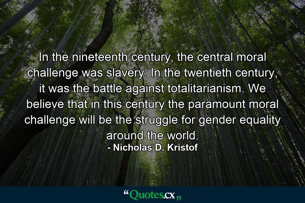 In the nineteenth century, the central moral challenge was slavery. In the twentieth century, it was the battle against totalitarianism. We believe that in this century the paramount moral challenge will be the struggle for gender equality around the world. - Quote by Nicholas D. Kristof