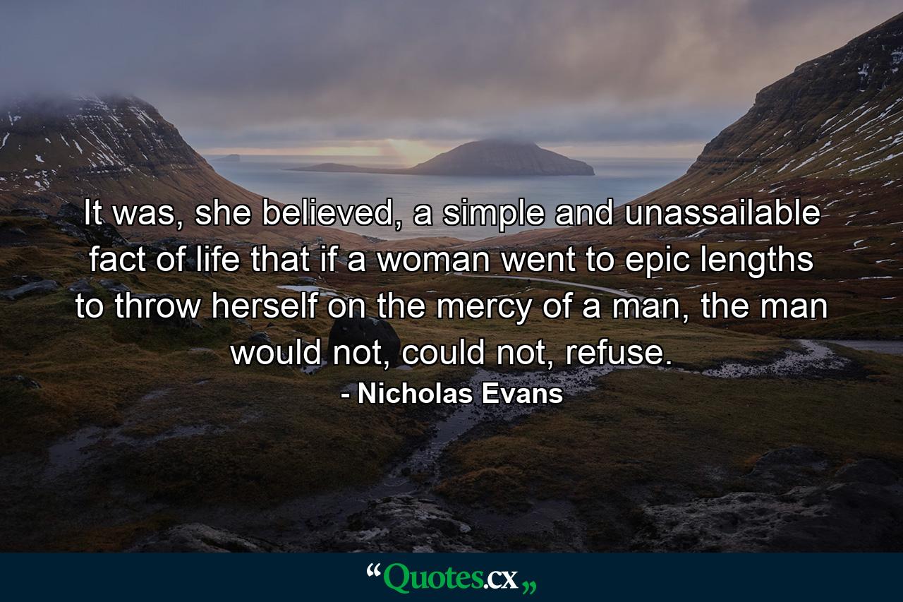 It was, she believed, a simple and unassailable fact of life that if a woman went to epic lengths to throw herself on the mercy of a man, the man would not, could not, refuse. - Quote by Nicholas Evans