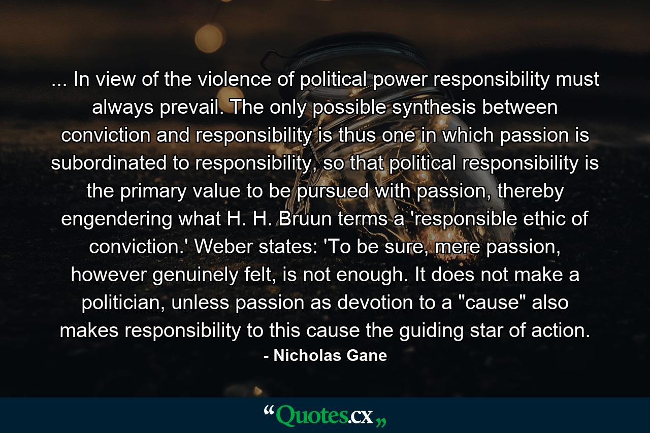 ... In view of the violence of political power responsibility must always prevail. The only possible synthesis between conviction and responsibility is thus one in which passion is subordinated to responsibility, so that political responsibility is the primary value to be pursued with passion, thereby engendering what H. H. Bruun terms a 'responsible ethic of conviction.' Weber states: 'To be sure, mere passion, however genuinely felt, is not enough. It does not make a politician, unless passion as devotion to a 