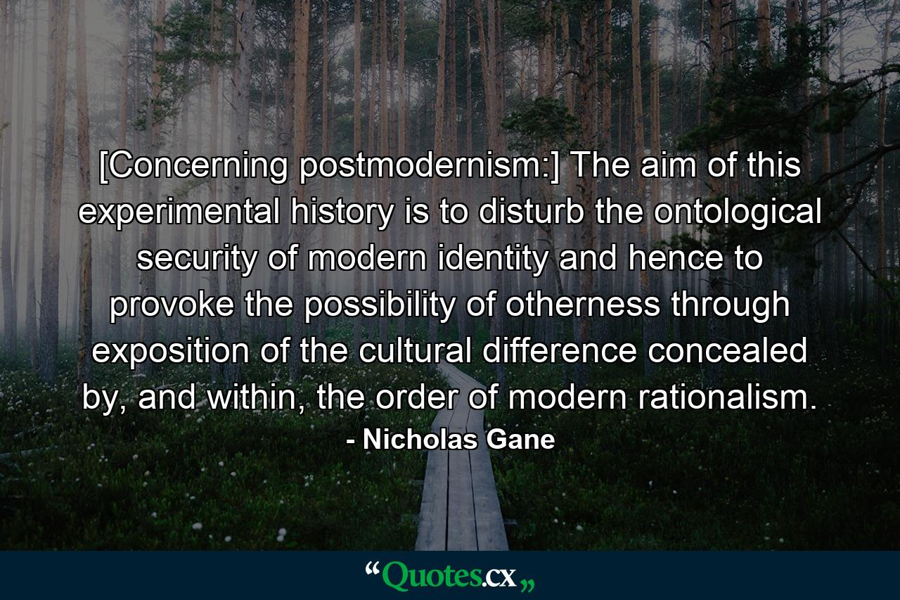 [Concerning postmodernism:] The aim of this experimental history is to disturb the ontological security of modern identity and hence to provoke the possibility of otherness through exposition of the cultural difference concealed by, and within, the order of modern rationalism. - Quote by Nicholas Gane