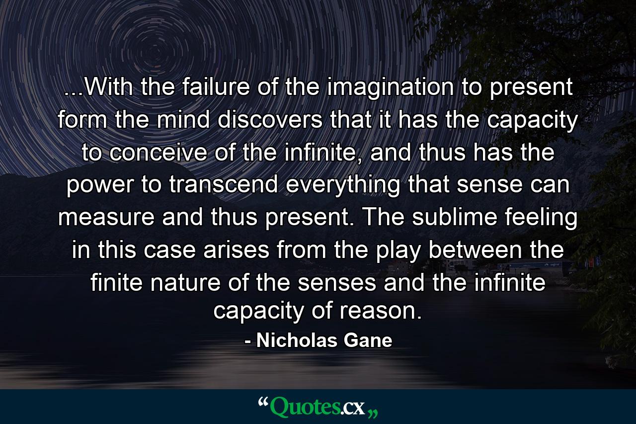 ...With the failure of the imagination to present form the mind discovers that it has the capacity to conceive of the infinite, and thus has the power to transcend everything that sense can measure and thus present. The sublime feeling in this case arises from the play between the finite nature of the senses and the infinite capacity of reason. - Quote by Nicholas Gane