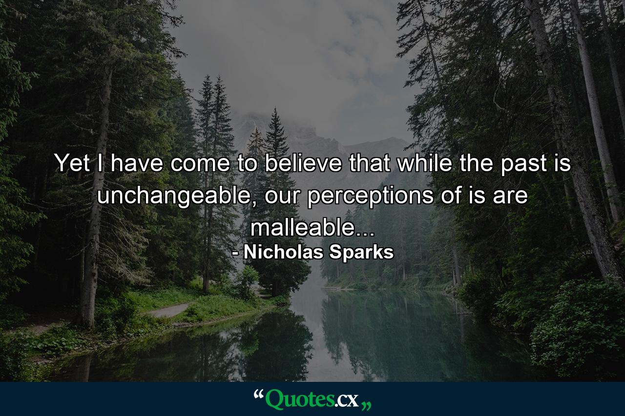 Yet I have come to believe that while the past is unchangeable, our perceptions of is are malleable... - Quote by Nicholas Sparks