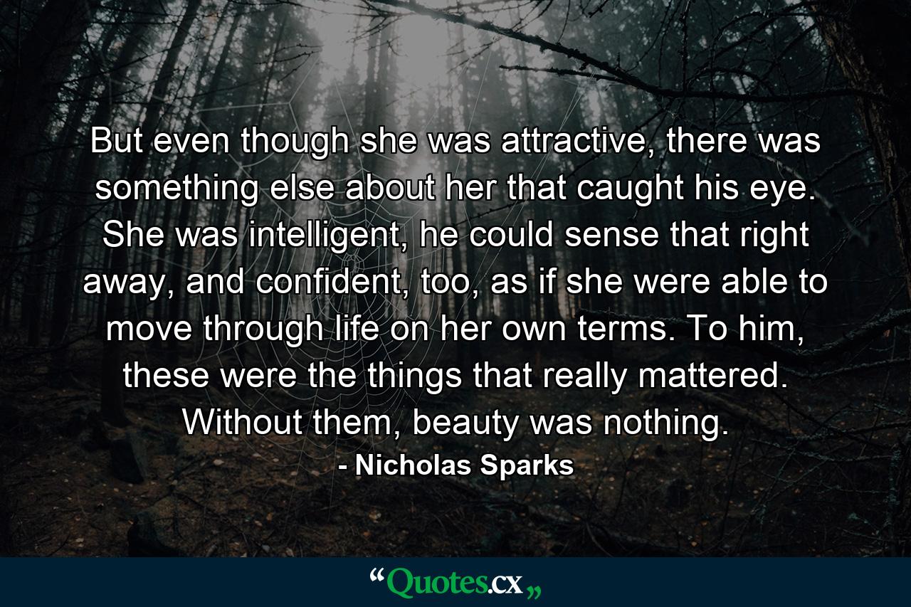 But even though she was attractive, there was something else about her that caught his eye. She was intelligent, he could sense that right away, and confident, too, as if she were able to move through life on her own terms. To him, these were the things that really mattered. Without them, beauty was nothing. - Quote by Nicholas Sparks