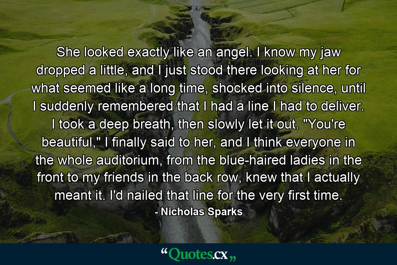 She looked exactly like an angel. I know my jaw dropped a little, and I just stood there looking at her for what seemed like a long time, shocked into silence, until I suddenly remembered that I had a line I had to deliver. I took a deep breath, then slowly let it out. 