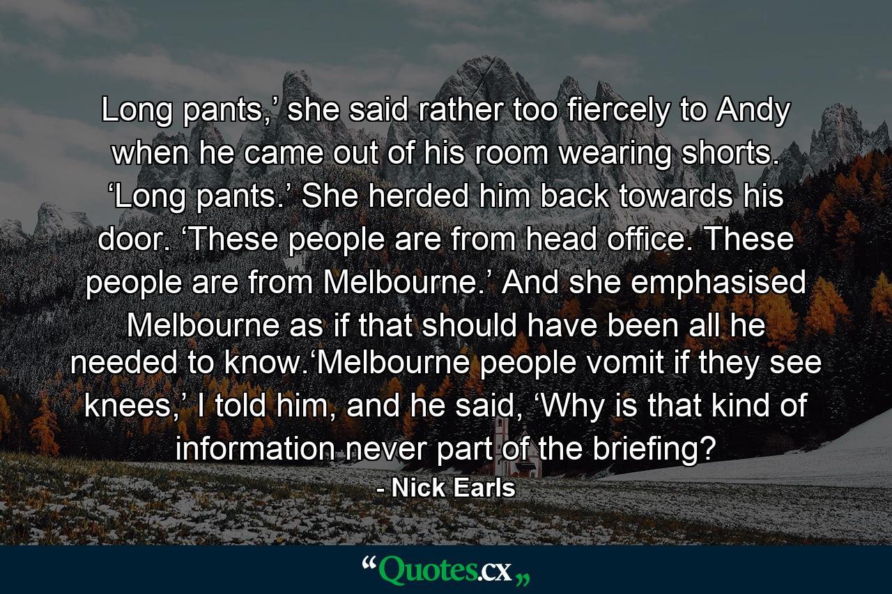 Long pants,’ she said rather too fiercely to Andy when he came out of his room wearing shorts. ‘Long pants.’ She herded him back towards his door. ‘These people are from head office. These people are from Melbourne.’ And she emphasised Melbourne as if that should have been all he needed to know.‘Melbourne people vomit if they see knees,’ I told him, and he said, ‘Why is that kind of information never part of the briefing? - Quote by Nick Earls