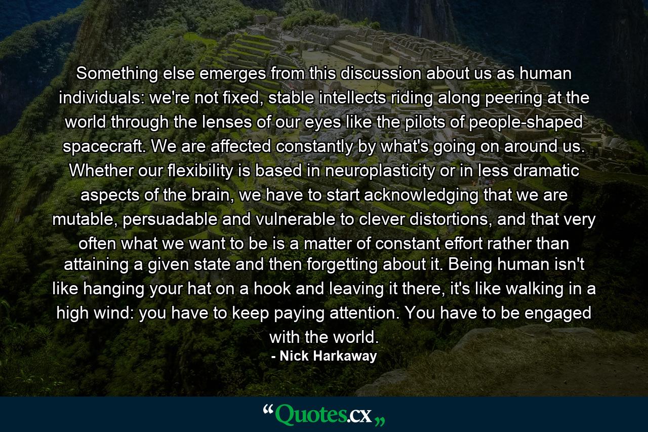 Something else emerges from this discussion about us as human individuals: we're not fixed, stable intellects riding along peering at the world through the lenses of our eyes like the pilots of people-shaped spacecraft. We are affected constantly by what's going on around us. Whether our flexibility is based in neuroplasticity or in less dramatic aspects of the brain, we have to start acknowledging that we are mutable, persuadable and vulnerable to clever distortions, and that very often what we want to be is a matter of constant effort rather than attaining a given state and then forgetting about it. Being human isn't like hanging your hat on a hook and leaving it there, it's like walking in a high wind: you have to keep paying attention. You have to be engaged with the world. - Quote by Nick Harkaway