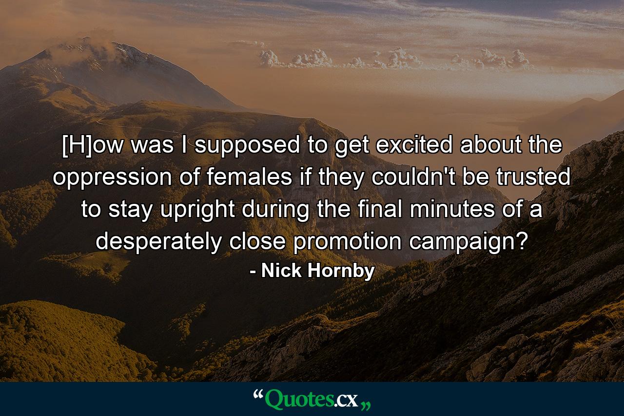 [H]ow was I supposed to get excited about the oppression of females if they couldn't be trusted to stay upright during the final minutes of a desperately close promotion campaign? - Quote by Nick Hornby