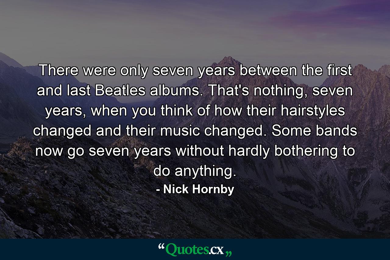 There were only seven years between the first and last Beatles albums. That's nothing, seven years, when you think of how their hairstyles changed and their music changed. Some bands now go seven years without hardly bothering to do anything. - Quote by Nick Hornby