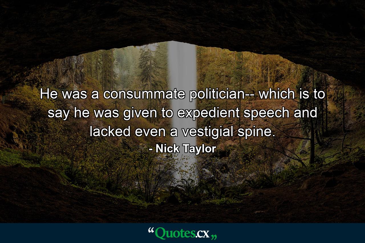 He was a consummate politician-- which is to say he was given to expedient speech and lacked even a vestigial spine. - Quote by Nick Taylor