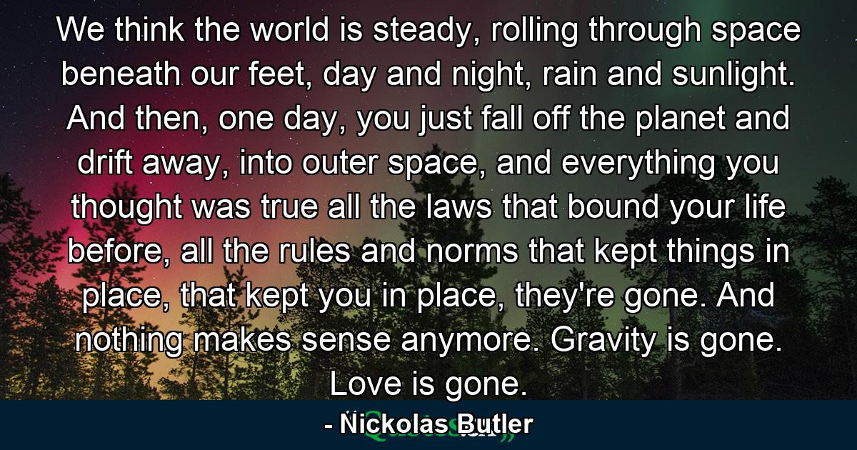 We think the world is steady, rolling through space beneath our feet, day and night, rain and sunlight. And then, one day, you just fall off the planet and drift away, into outer space, and everything you thought was true all the laws that bound your life before, all the rules and norms that kept things in place, that kept you in place, they're gone. And nothing makes sense anymore. Gravity is gone. Love is gone. - Quote by Nickolas Butler