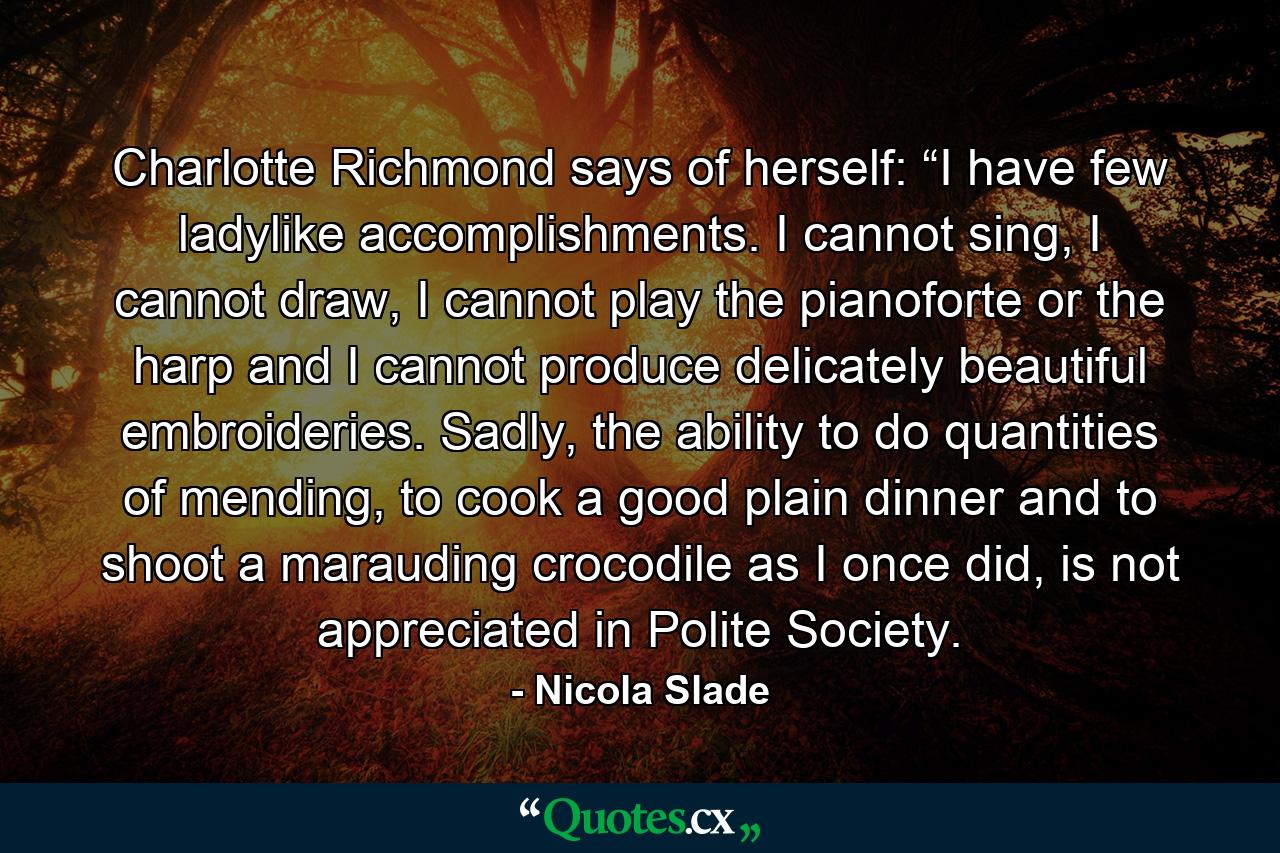 Charlotte Richmond says of herself: “I have few ladylike accomplishments. I cannot sing, I cannot draw, I cannot play the pianoforte or the harp and I cannot produce delicately beautiful embroideries. Sadly, the ability to do quantities of mending, to cook a good plain dinner and to shoot a marauding crocodile as I once did, is not appreciated in Polite Society. - Quote by Nicola Slade