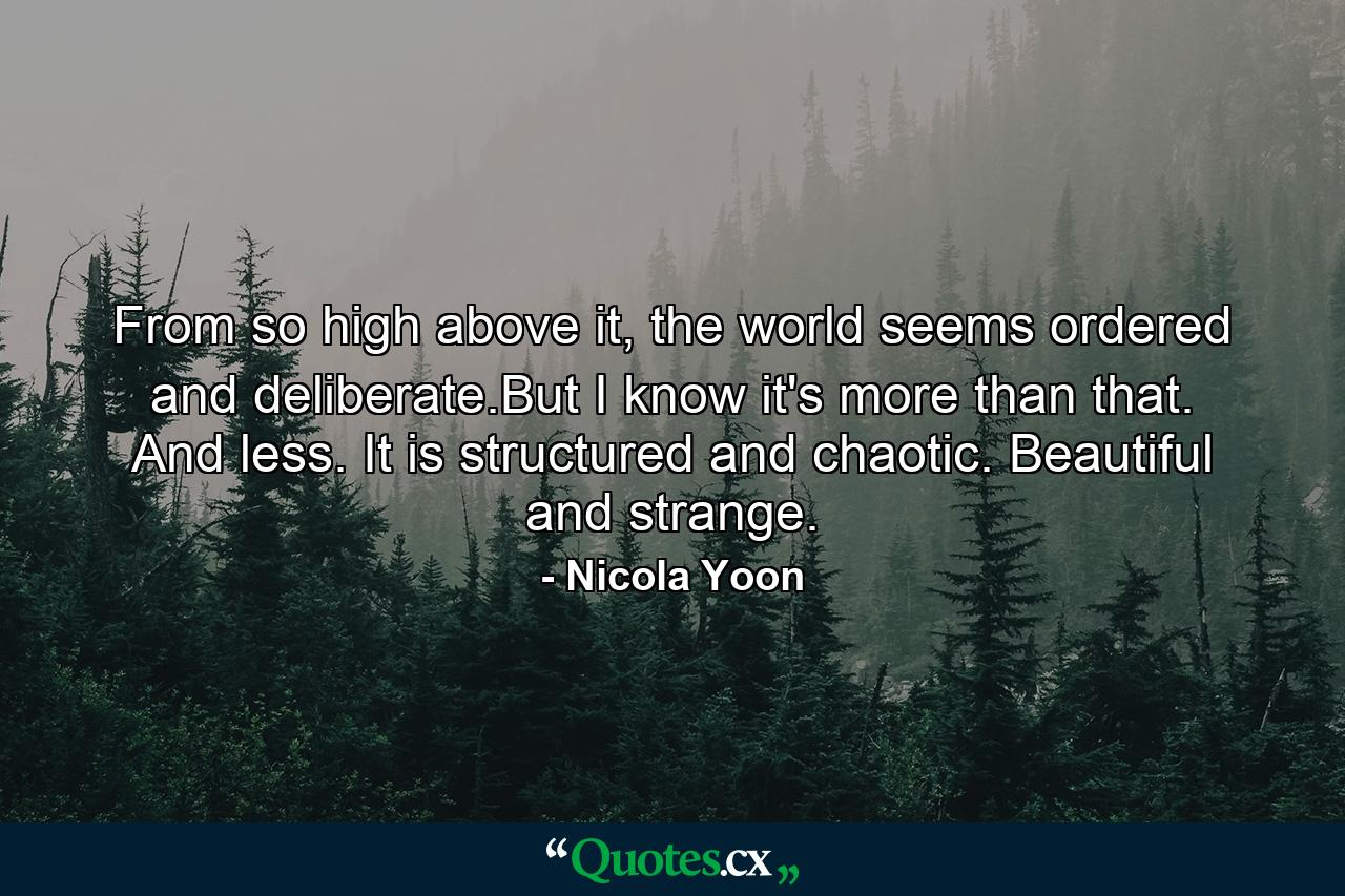 From so high above it, the world seems ordered and deliberate.But I know it's more than that. And less. It is structured and chaotic. Beautiful and strange. - Quote by Nicola Yoon