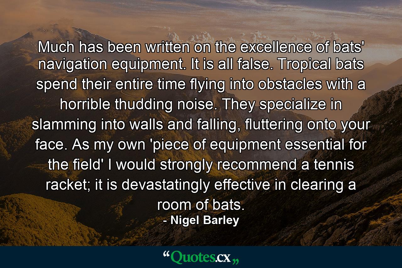 Much has been written on the excellence of bats' navigation equipment. It is all false. Tropical bats spend their entire time flying into obstacles with a horrible thudding noise. They specialize in slamming into walls and falling, fluttering onto your face. As my own 'piece of equipment essential for the field' I would strongly recommend a tennis racket; it is devastatingly effective in clearing a room of bats. - Quote by Nigel Barley