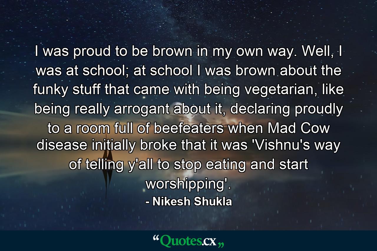 I was proud to be brown in my own way. Well, I was at school; at school I was brown about the funky stuff that came with being vegetarian, like being really arrogant about it, declaring proudly to a room full of beefeaters when Mad Cow disease initially broke that it was 'Vishnu's way of telling y'all to stop eating and start worshipping'. - Quote by Nikesh Shukla