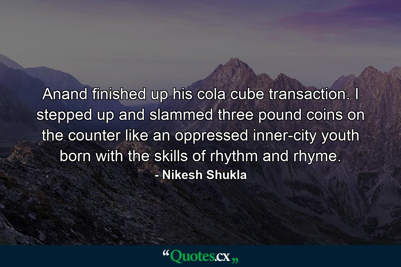 Anand finished up his cola cube transaction. I stepped up and slammed three pound coins on the counter like an oppressed inner-city youth born with the skills of rhythm and rhyme. - Quote by Nikesh Shukla