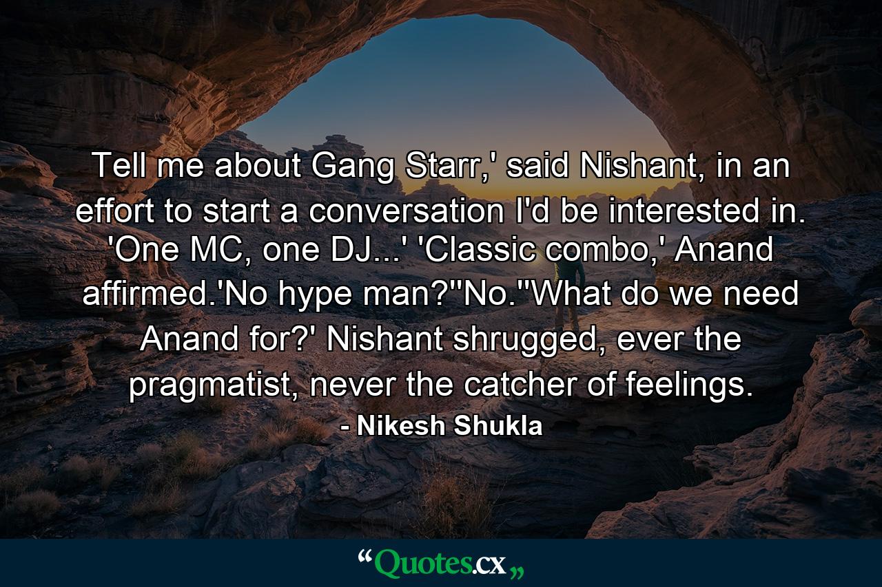 Tell me about Gang Starr,' said Nishant, in an effort to start a conversation I'd be interested in. 'One MC, one DJ...' 'Classic combo,' Anand affirmed.'No hype man?''No.''What do we need Anand for?' Nishant shrugged, ever the pragmatist, never the catcher of feelings. - Quote by Nikesh Shukla