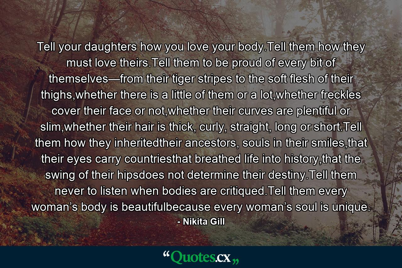 Tell your daughters how you love your body.Tell them how they must love theirs.Tell them to be proud of every bit of themselves—from their tiger stripes to the soft flesh of their thighs,whether there is a little of them or a lot,whether freckles cover their face or not,whether their curves are plentiful or slim,whether their hair is thick, curly, straight, long or short.Tell them how they inheritedtheir ancestors, souls in their smiles,that their eyes carry countriesthat breathed life into history,that the swing of their hipsdoes not determine their destiny.Tell them never to listen when bodies are critiqued.Tell them every woman’s body is beautifulbecause every woman’s soul is unique. - Quote by Nikita Gill