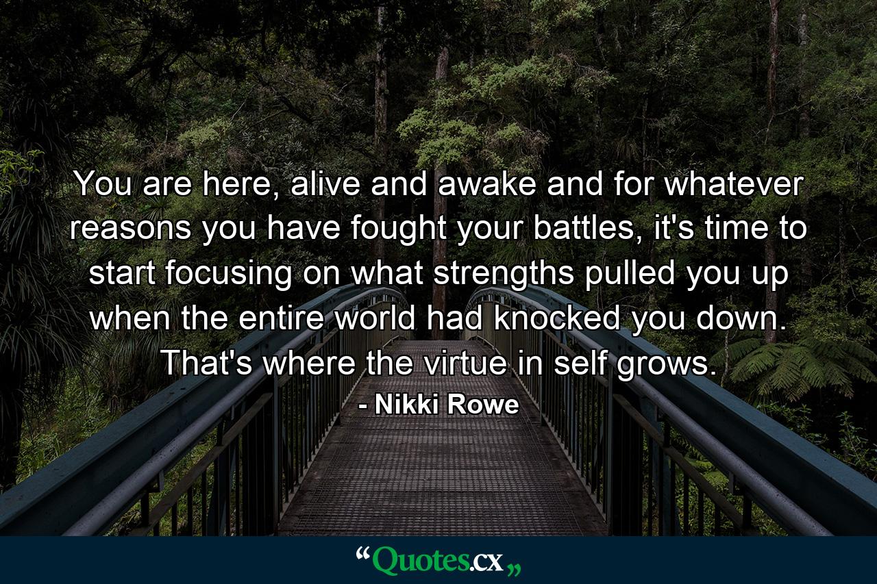 You are here, alive and awake and for whatever reasons you have fought your battles, it's time to start focusing on what strengths pulled you up when the entire world had knocked you down. That's where the virtue in self grows. - Quote by Nikki Rowe