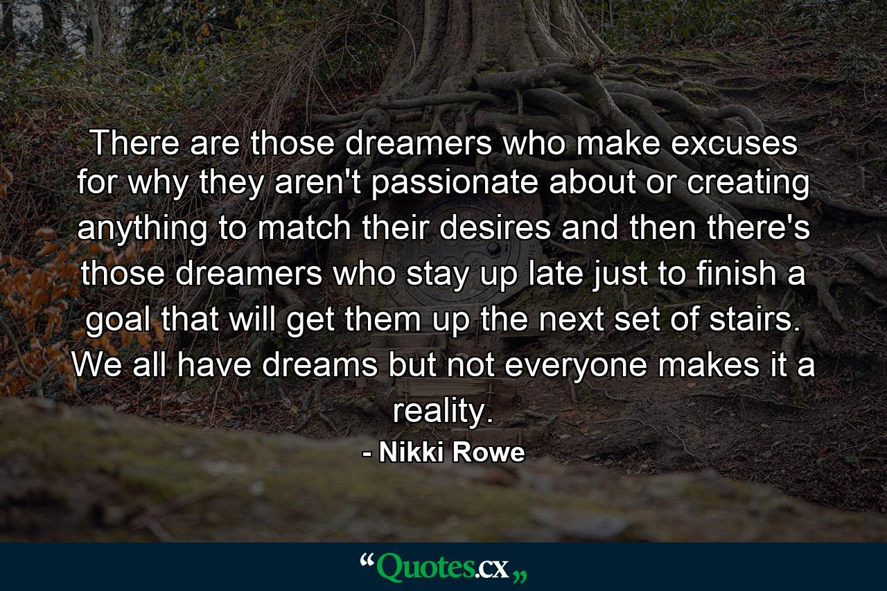 There are those dreamers who make excuses for why they aren't passionate about or creating anything to match their desires and then there's those dreamers who stay up late just to finish a goal that will get them up the next set of stairs. We all have dreams but not everyone makes it a reality. - Quote by Nikki Rowe