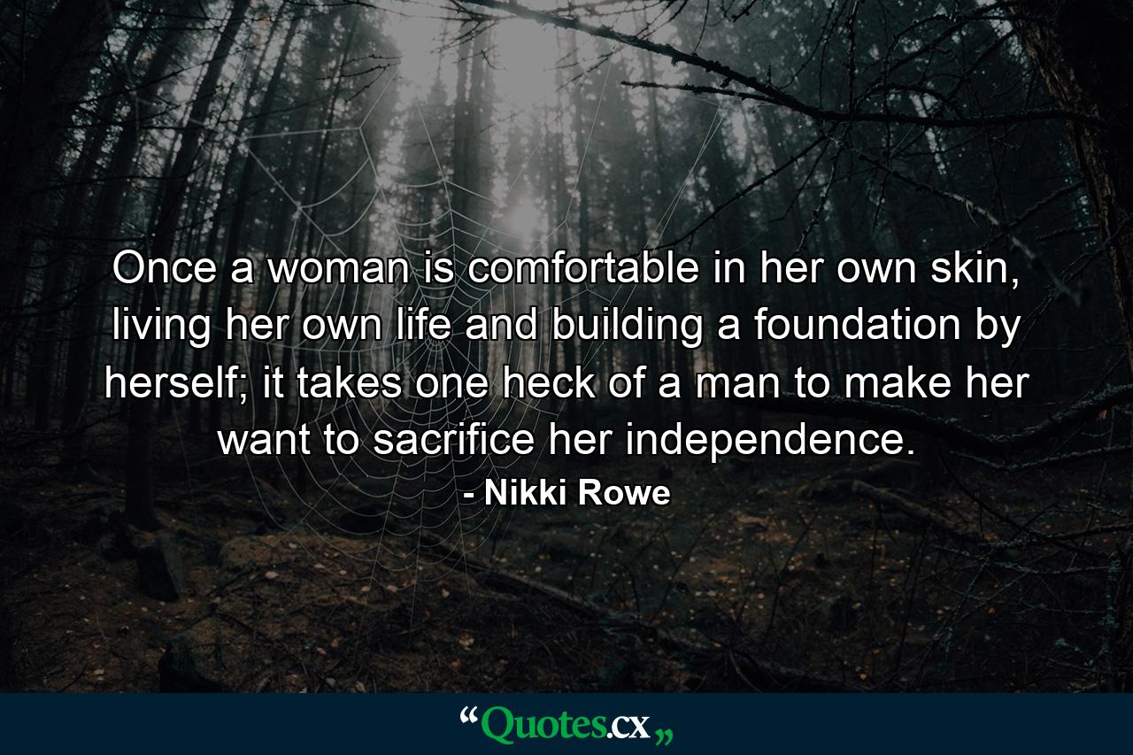 Once a woman is comfortable in her own skin, living her own life and building a foundation by herself; it takes one heck of a man to make her want to sacrifice her independence. - Quote by Nikki Rowe