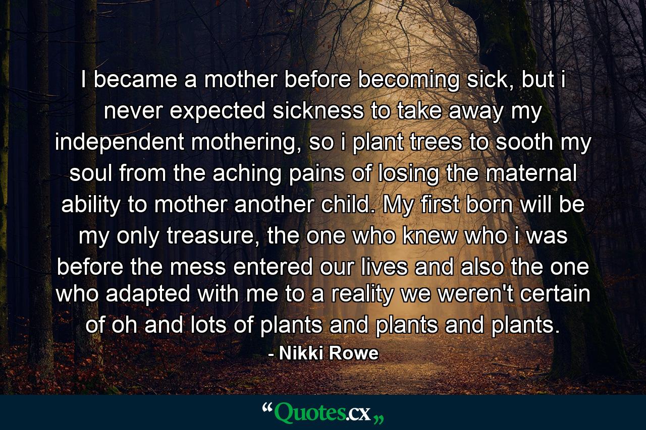 I became a mother before becoming sick, but i never expected sickness to take away my independent mothering, so i plant trees to sooth my soul from the aching pains of losing the maternal ability to mother another child. My first born will be my only treasure, the one who knew who i was before the mess entered our lives and also the one who adapted with me to a reality we weren't certain of oh and lots of plants and plants and plants. - Quote by Nikki Rowe