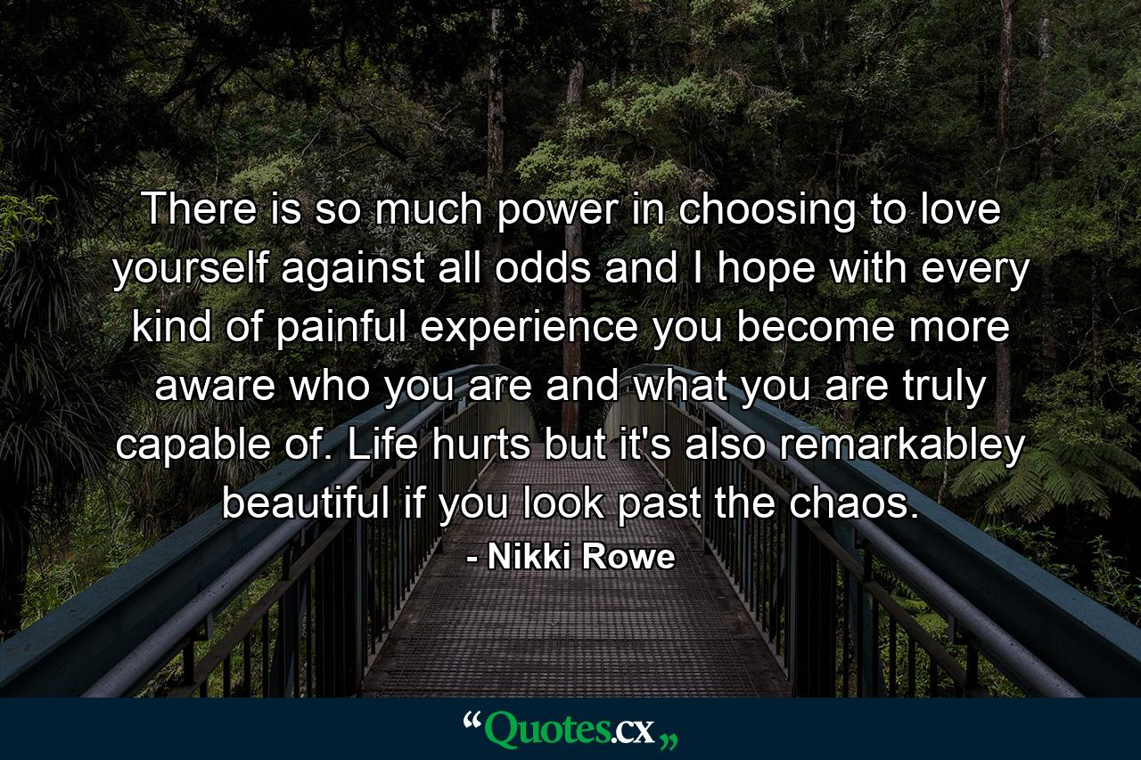 There is so much power in choosing to love yourself against all odds and I hope with every kind of painful experience you become more aware who you are and what you are truly capable of. Life hurts but it's also remarkabley beautiful if you look past the chaos. - Quote by Nikki Rowe