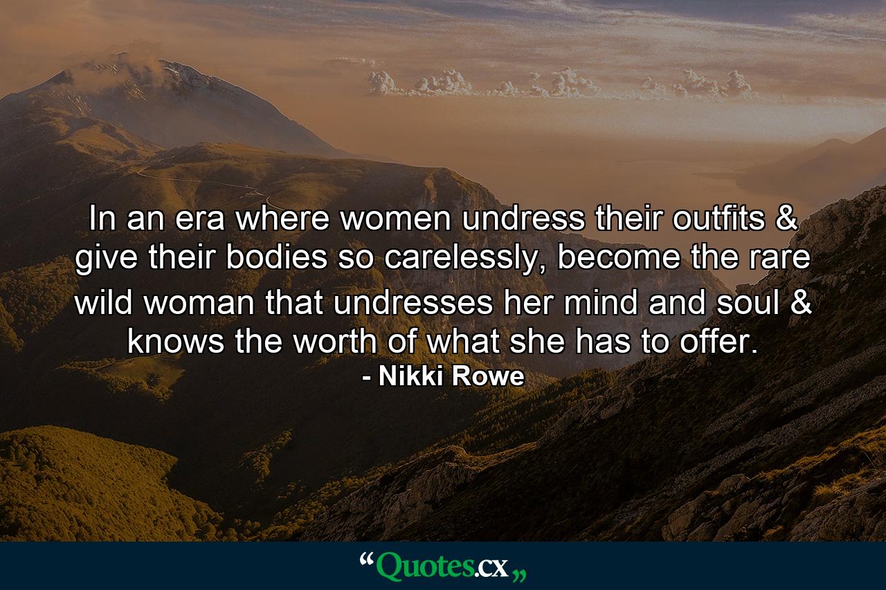 In an era where women undress their outfits & give their bodies so carelessly, become the rare wild woman that undresses her mind and soul & knows the worth of what she has to offer. - Quote by Nikki Rowe