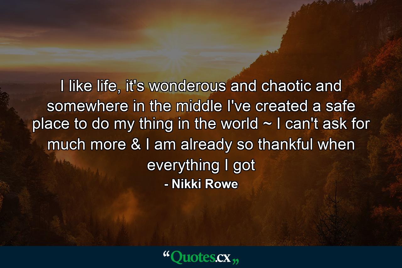 I like life, it's wonderous and chaotic and somewhere in the middle I've created a safe place to do my thing in the world ~ I can't ask for much more & I am already so thankful when everything I got - Quote by Nikki Rowe