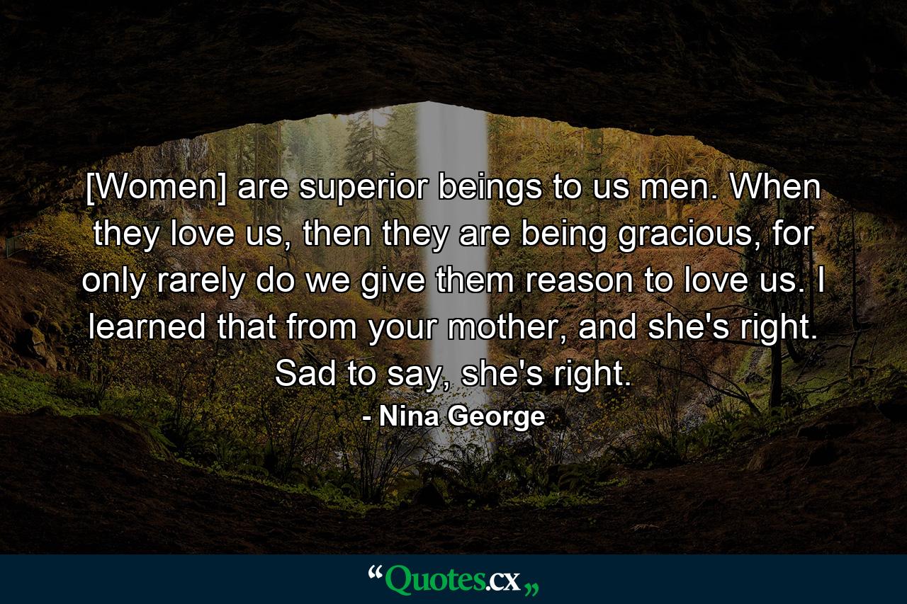 [Women] are superior beings to us men. When they love us, then they are being gracious, for only rarely do we give them reason to love us. I learned that from your mother, and she's right. Sad to say, she's right. - Quote by Nina George