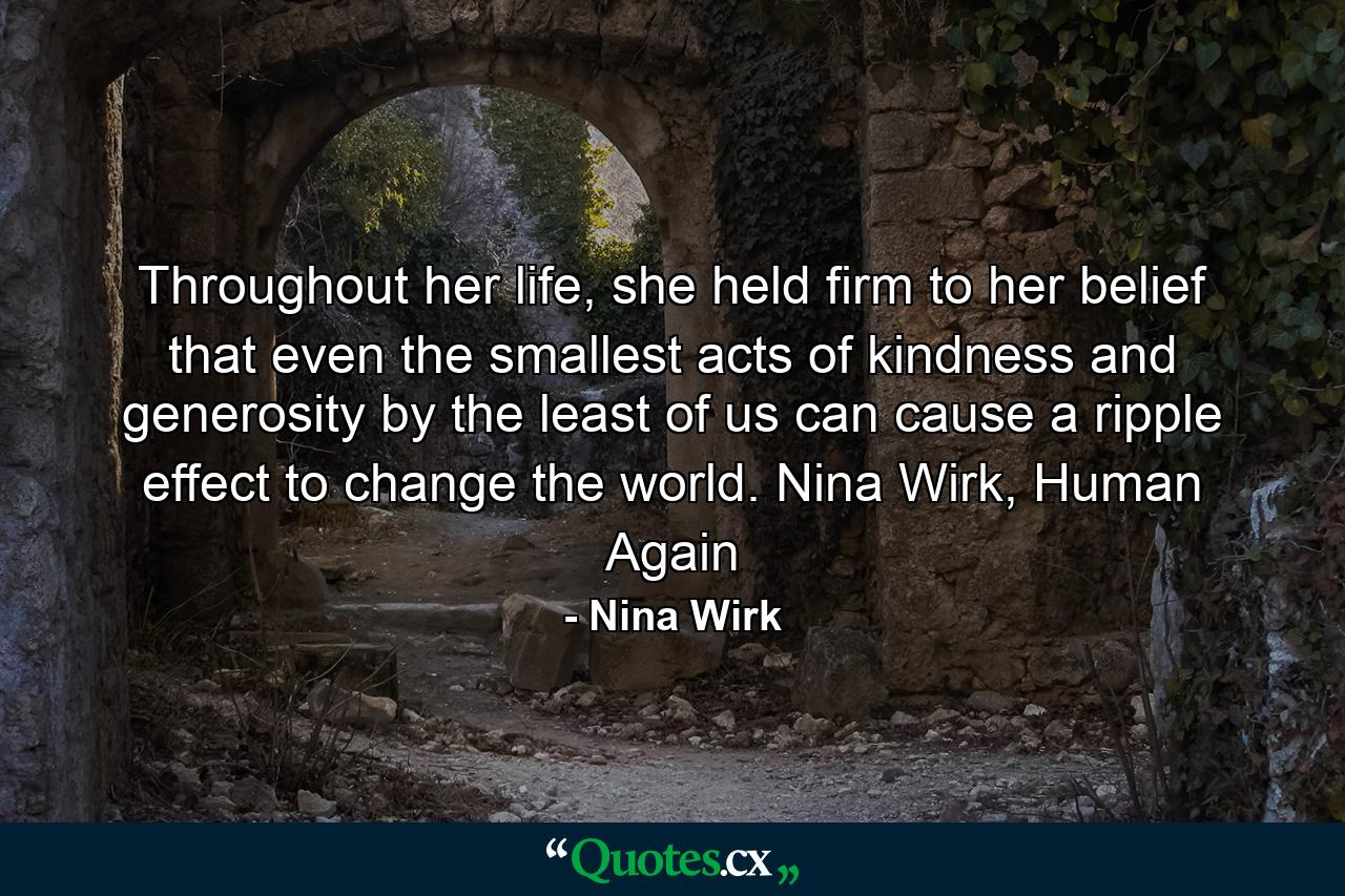 Throughout her life, she held firm to her belief that even the smallest acts of kindness and generosity by the least of us can cause a ripple effect to change the world. Nina Wirk, Human Again - Quote by Nina Wirk