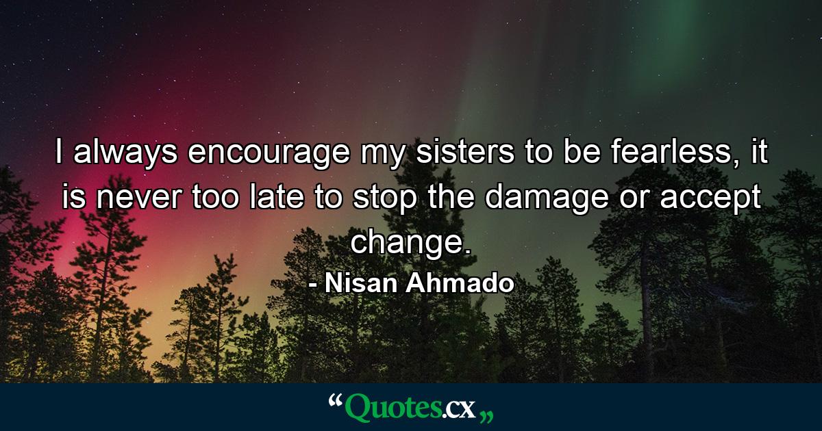 I always encourage my sisters to be fearless, it is never too late to stop the damage or accept change. - Quote by Nisan Ahmado