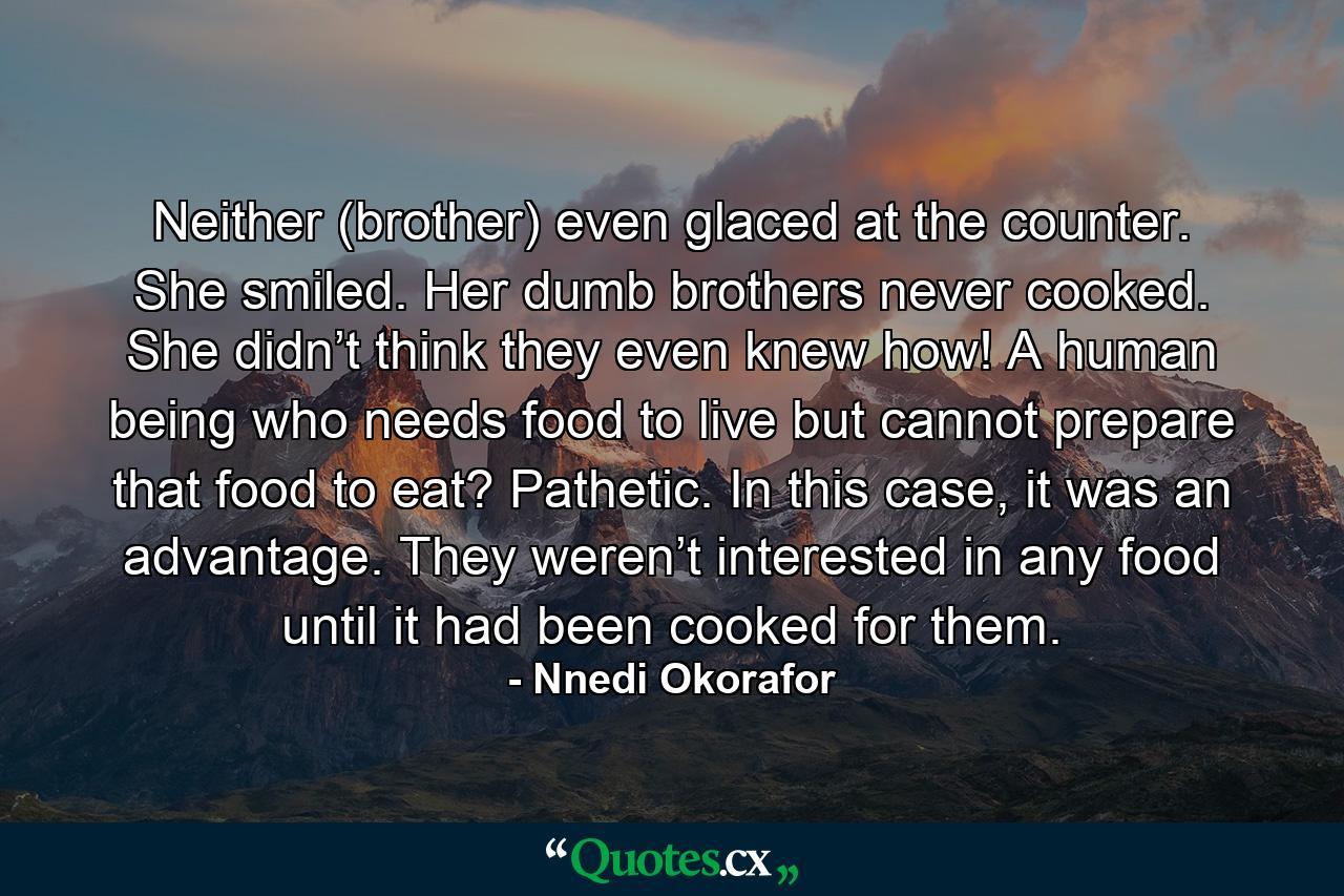 Neither (brother) even glaced at the counter. She smiled. Her dumb brothers never cooked. She didn’t think they even knew how! A human being who needs food to live but cannot prepare that food to eat? Pathetic. In this case, it was an advantage. They weren’t interested in any food until it had been cooked for them. - Quote by Nnedi Okorafor