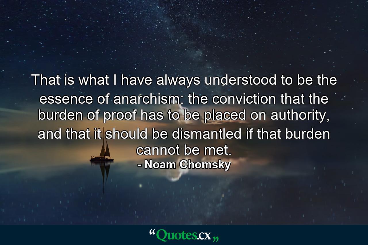 That is what I have always understood to be the essence of anarchism: the conviction that the burden of proof has to be placed on authority, and that it should be dismantled if that burden cannot be met. - Quote by Noam Chomsky