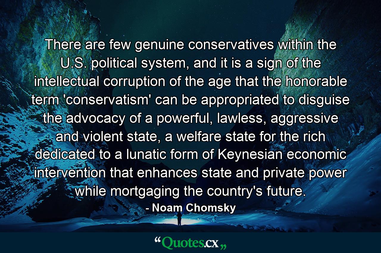 There are few genuine conservatives within the U.S. political system, and it is a sign of the intellectual corruption of the age that the honorable term 'conservatism' can be appropriated to disguise the advocacy of a powerful, lawless, aggressive and violent state, a welfare state for the rich dedicated to a lunatic form of Keynesian economic intervention that enhances state and private power while mortgaging the country's future. - Quote by Noam Chomsky