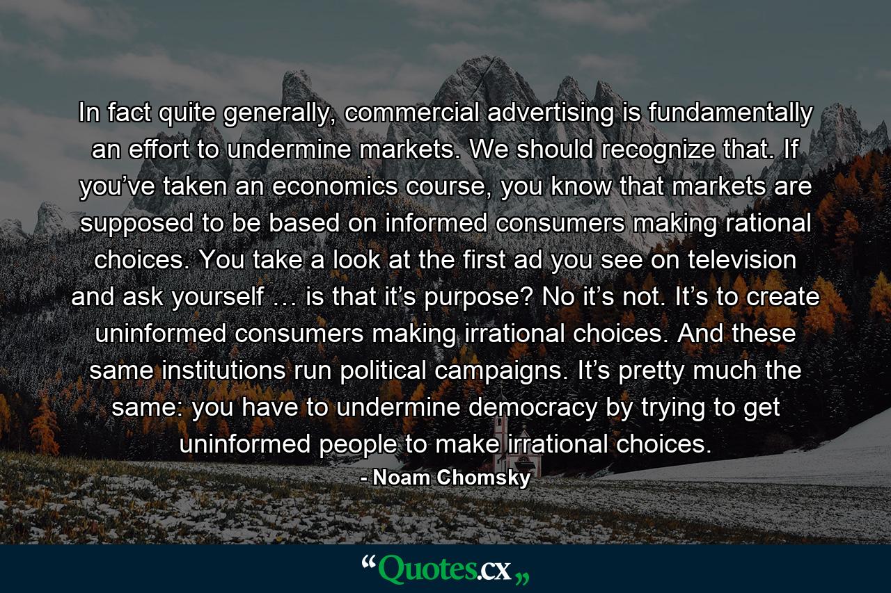 In fact quite generally, commercial advertising is fundamentally an effort to undermine markets. We should recognize that. If you’ve taken an economics course, you know that markets are supposed to be based on informed consumers making rational choices. You take a look at the first ad you see on television and ask yourself … is that it’s purpose? No it’s not. It’s to create uninformed consumers making irrational choices. And these same institutions run political campaigns. It’s pretty much the same: you have to undermine democracy by trying to get uninformed people to make irrational choices. - Quote by Noam Chomsky