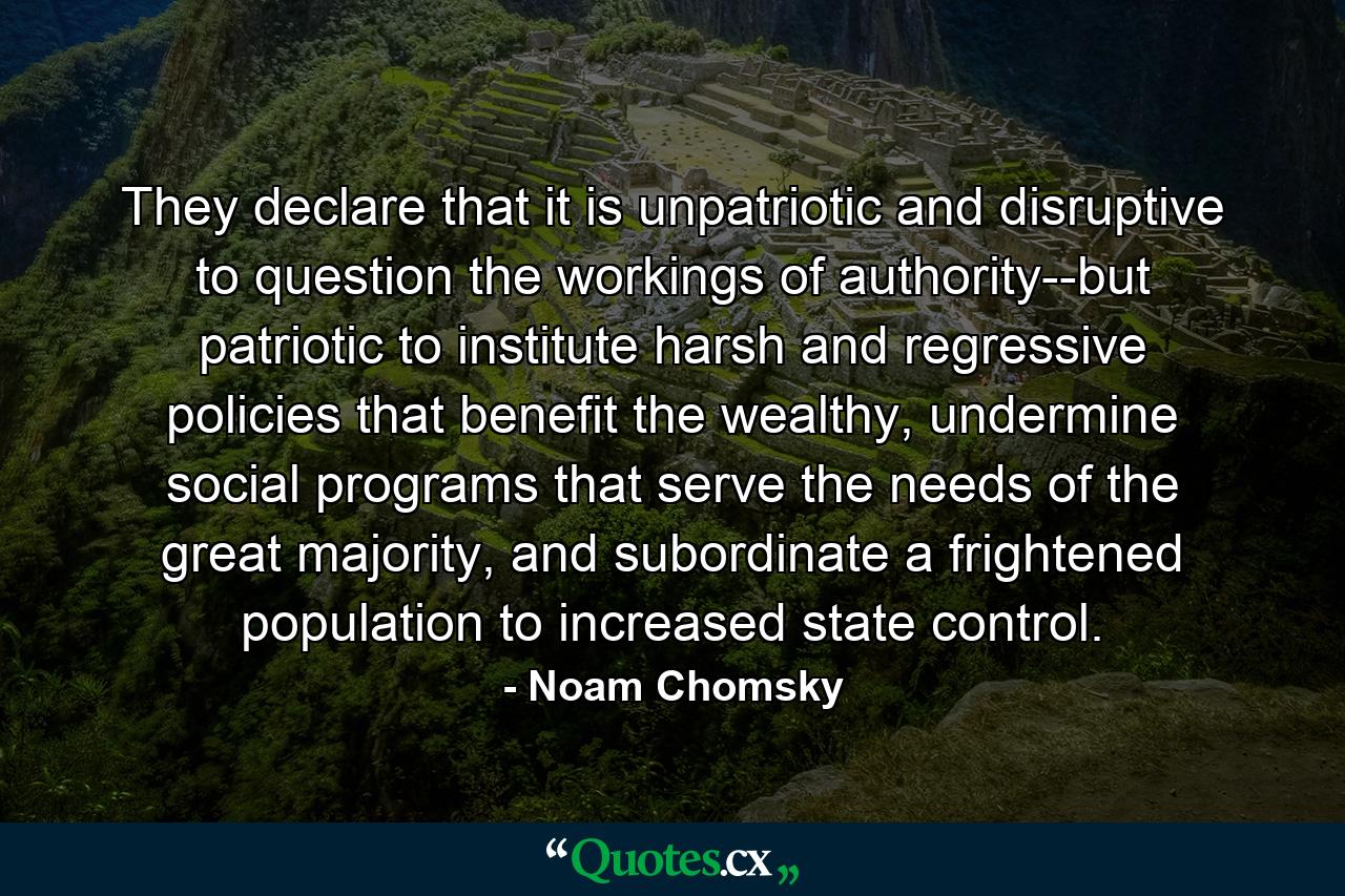 They declare that it is unpatriotic and disruptive to question the workings of authority--but patriotic to institute harsh and regressive policies that benefit the wealthy, undermine social programs that serve the needs of the great majority, and subordinate a frightened population to increased state control. - Quote by Noam Chomsky