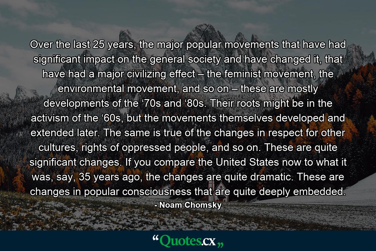 Over the last 25 years, the major popular movements that have had significant impact on the general society and have changed it, that have had a major civilizing effect – the feminist movement, the environmental movement, and so on – these are mostly developments of the ‘70s and ‘80s. Their roots might be in the activism of the ‘60s, but the movements themselves developed and extended later. The same is true of the changes in respect for other cultures, rights of oppressed people, and so on. These are quite significant changes. If you compare the United States now to what it was, say, 35 years ago, the changes are quite dramatic. These are changes in popular consciousness that are quite deeply embedded. - Quote by Noam Chomsky