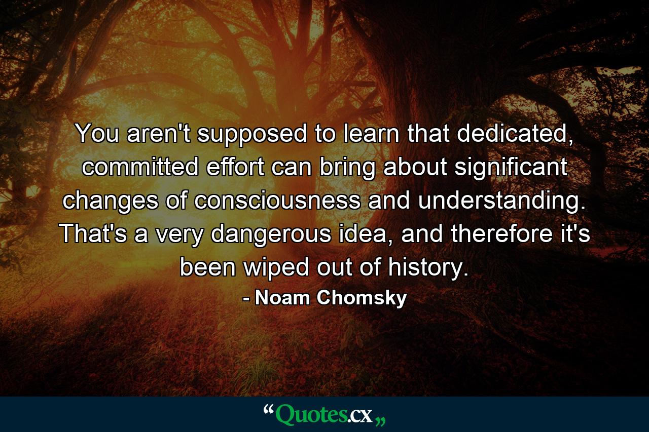 You aren't supposed to learn that dedicated, committed effort can bring about significant changes of consciousness and understanding. That's a very dangerous idea, and therefore it's been wiped out of history. - Quote by Noam Chomsky