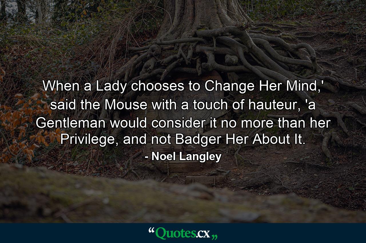 When a Lady chooses to Change Her Mind,' said the Mouse with a touch of hauteur, 'a Gentleman would consider it no more than her Privilege, and not Badger Her About It. - Quote by Noel Langley