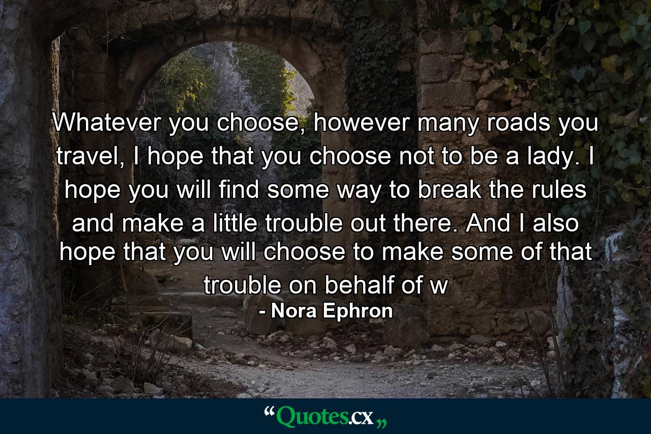 Whatever you choose, however many roads you travel, I hope that you choose not to be a lady. I hope you will find some way to break the rules and make a little trouble out there. And I also hope that you will choose to make some of that trouble on behalf of w - Quote by Nora Ephron