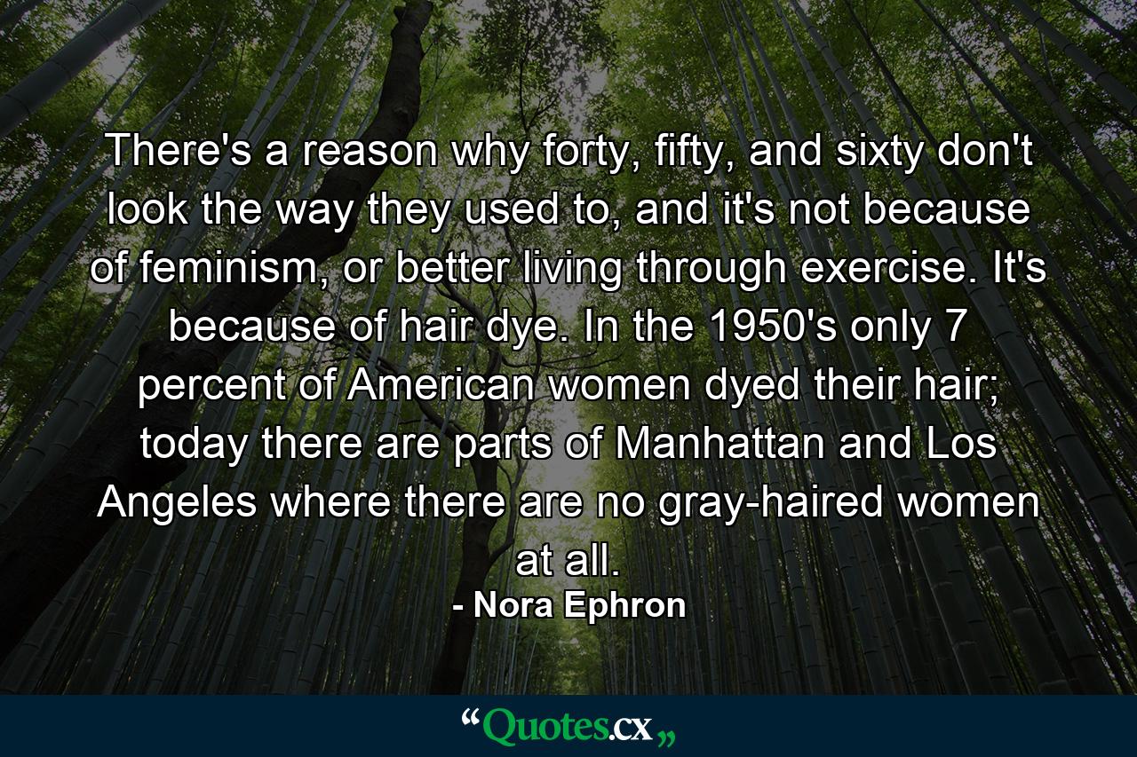 There's a reason why forty, fifty, and sixty don't look the way they used to, and it's not because of feminism, or better living through exercise. It's because of hair dye. In the 1950's only 7 percent of American women dyed their hair; today there are parts of Manhattan and Los Angeles where there are no gray-haired women at all. - Quote by Nora Ephron