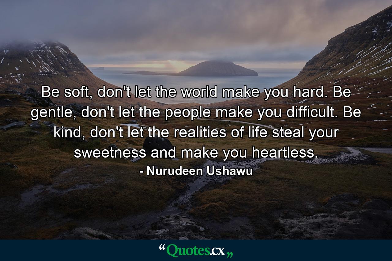 Be soft, don't let the world make you hard. Be gentle, don't let the people make you difficult. Be kind, don't let the realities of life steal your sweetness and make you heartless. - Quote by Nurudeen Ushawu