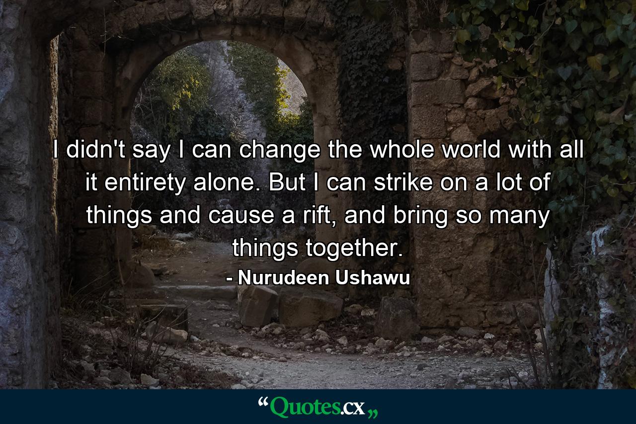 I didn't say I can change the whole world with all it entirety alone. But I can strike on a lot of things and cause a rift, and bring so many things together. - Quote by Nurudeen Ushawu