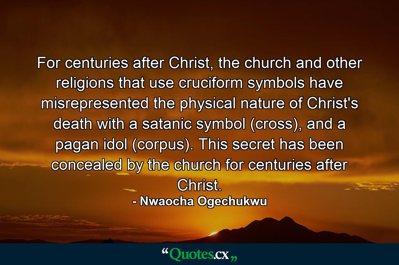 For centuries after Christ, the church and other religions that use cruciform symbols have misrepresented the physical nature of Christ's death with a satanic symbol (cross), and a pagan idol (corpus). This secret has been concealed by the church for centuries after Christ. - Quote by Nwaocha Ogechukwu