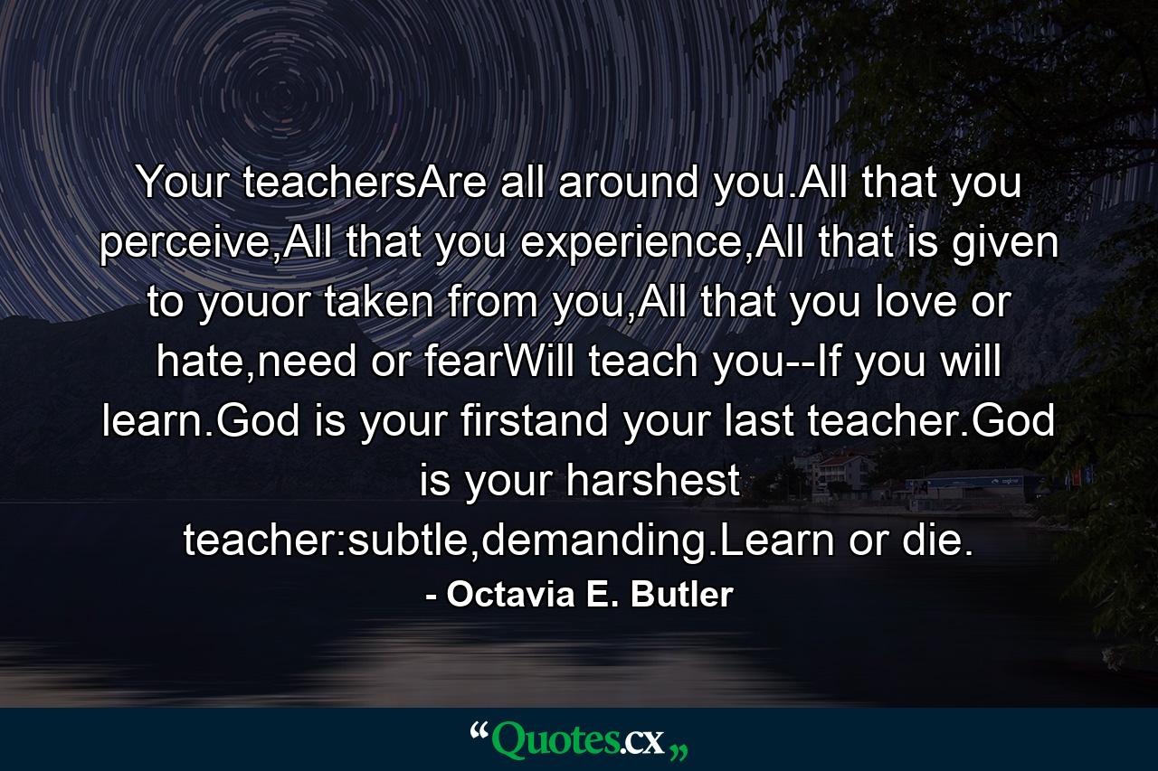 Your teachersAre all around you.All that you perceive,All that you experience,All that is given to youor taken from you,All that you love or hate,need or fearWill teach you--If you will learn.God is your firstand your last teacher.God is your harshest teacher:subtle,demanding.Learn or die. - Quote by Octavia E. Butler