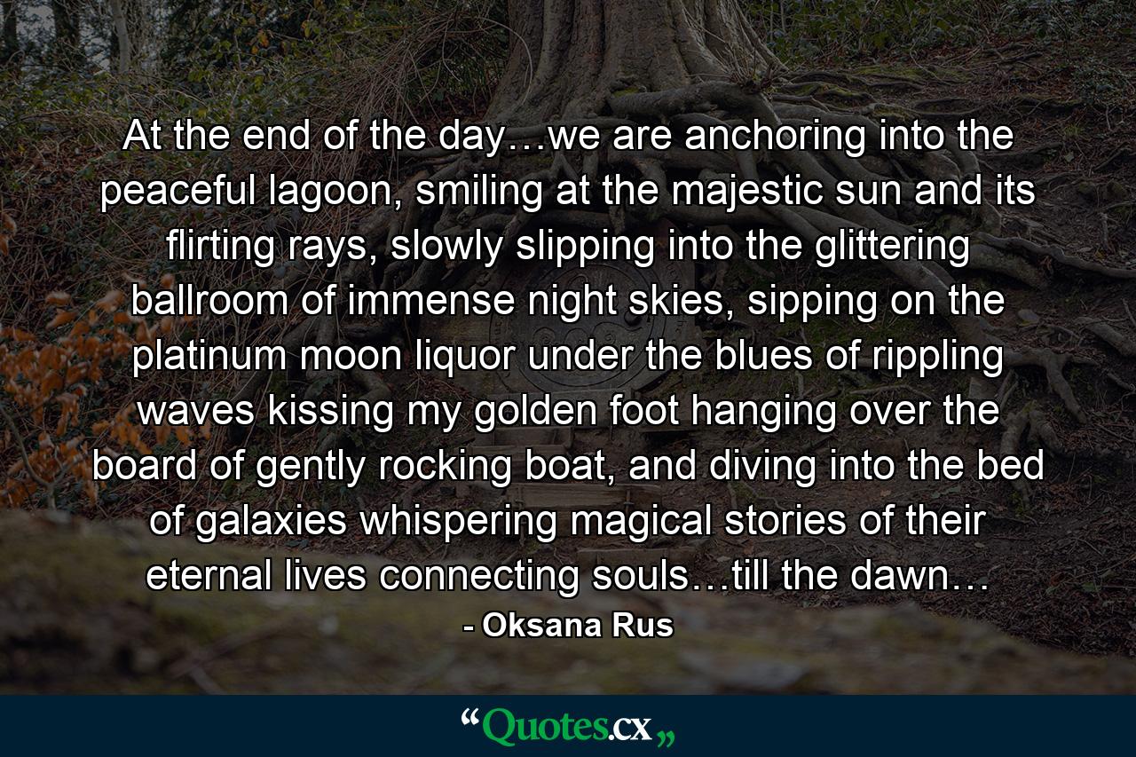 At the end of the day…we are anchoring into the peaceful lagoon, smiling at the majestic sun and its flirting rays, slowly slipping into the glittering ballroom of immense night skies, sipping on the platinum moon liquor under the blues of rippling waves kissing my golden foot hanging over the board of gently rocking boat, and diving into the bed of galaxies whispering magical stories of their eternal lives connecting souls…till the dawn… - Quote by Oksana Rus