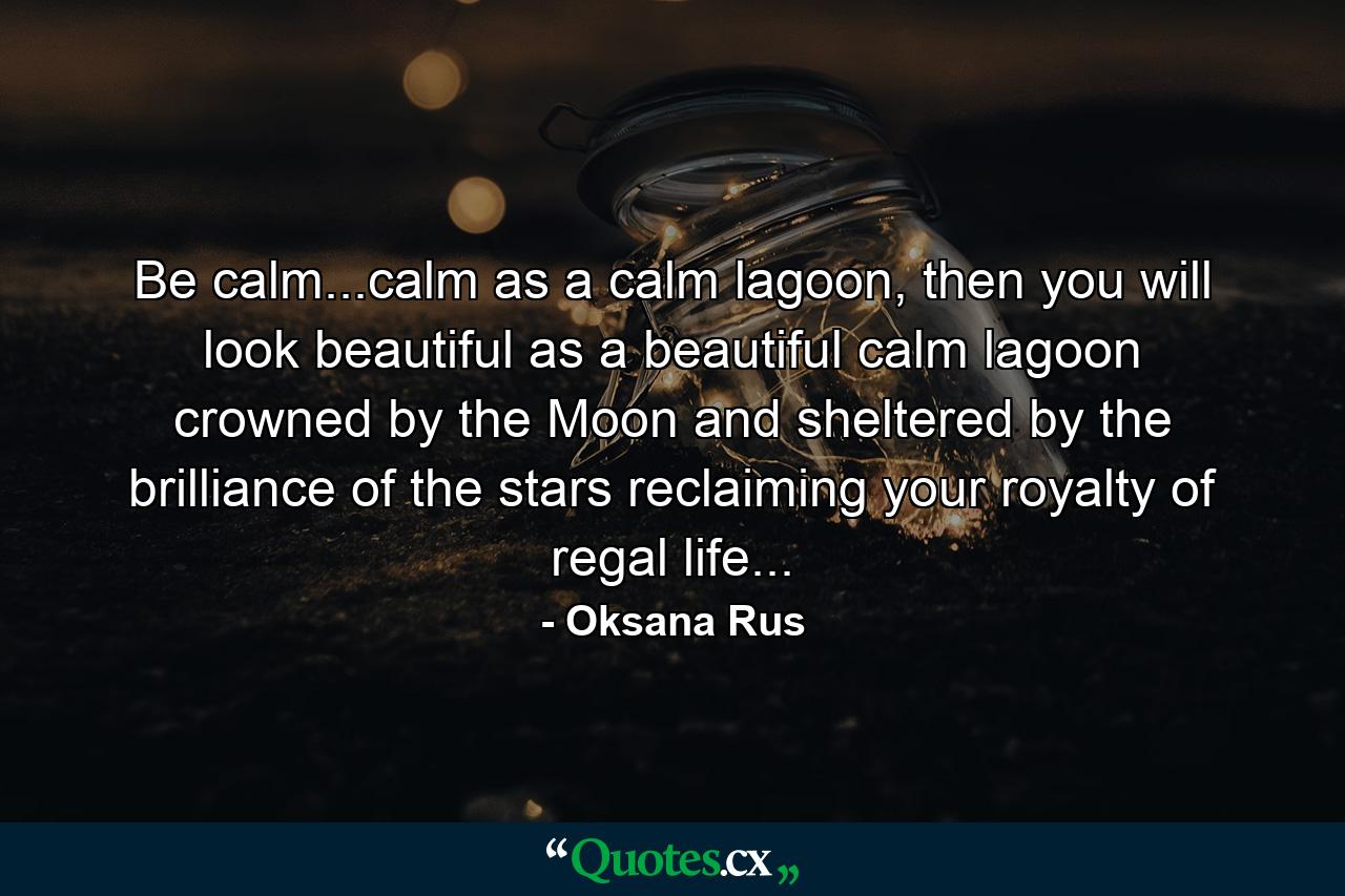 Be calm...calm as a calm lagoon, then you will look beautiful as a beautiful calm lagoon crowned by the Moon and sheltered by the brilliance of the stars reclaiming your royalty of regal life... - Quote by Oksana Rus